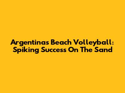 Argentina's Beach Volleyball: Spiking Success On The Sand
