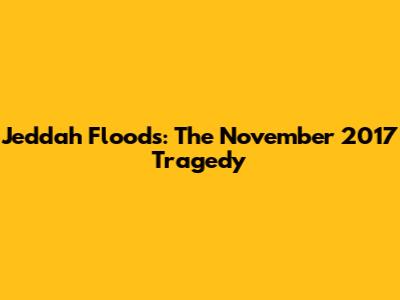 Jeddah Floods: The November 2017 Tragedy