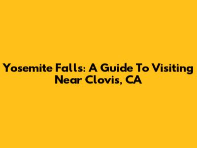 Yosemite Falls: A Guide To Visiting Near Clovis, CA